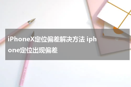 iPhoneX定位偏差解决方法 iphone定位出现偏差