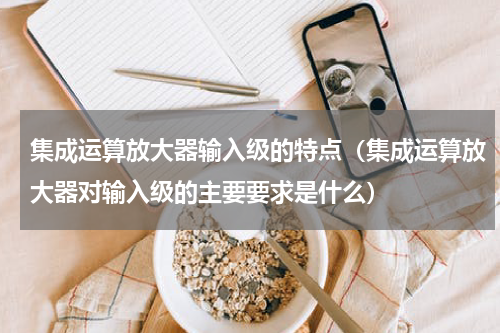 集成运算放大器输入级的特点(集成运算放大器对输入级的主要要求是什么)