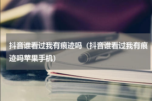 抖音谁看过我有痕迹吗(抖音谁看过我有痕迹吗苹果手机)