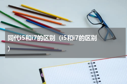 同代i5和i7的区别(i5和i7的区别)
