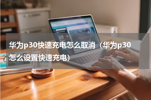 华为p30快速充电怎么取消（华为p30怎么设置快速充电）