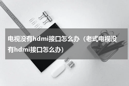 电视没有hdmi接口怎么办（老式电视没有hdmi接口怎么办）