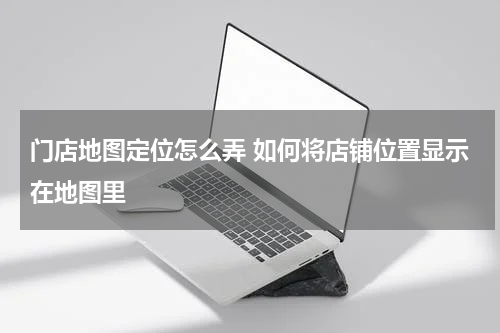门店地图定位怎么弄 如何将店铺位置显示在地图里