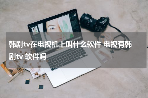 韩剧tv在电视机上叫什么软件 电视有韩剧tv 软件吗