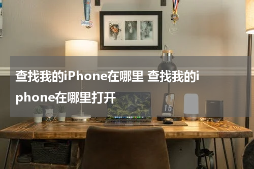 查找我的iPhone在哪里 查找我的iphone在哪里打开