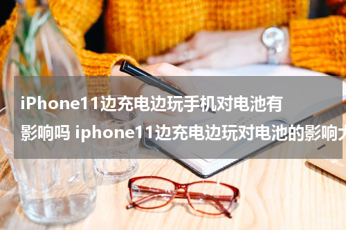 iPhone11边充电边玩手机对电池有影响吗 iphone11边充电边玩对电池的影响大吗