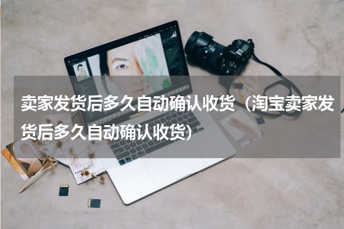 卖家发货后多久自动确认收货(淘宝卖家发货后多久自动确认收货)