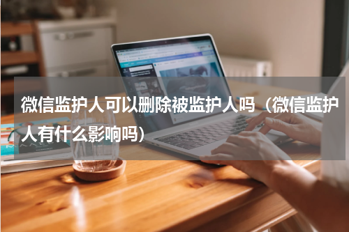 微信监护人可以删除被监护人吗（微信监护人有什么影响吗）