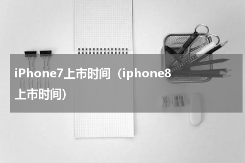 iPhone7上市时间(iphone8上市时间)