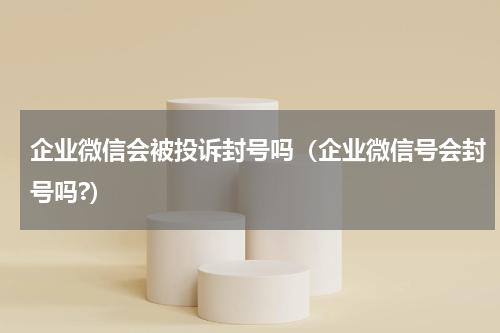 企业微信会被投诉封号吗(企业微信号会封号吗?)