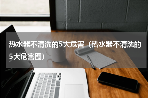 热水器不清洗的5大危害(热水器不清洗的5大危害图)