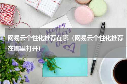 网易云个性化推荐在哪(网易云个性化推荐在哪里打开)