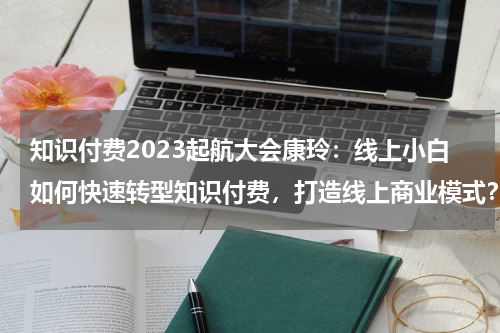 知识付费2023起航大会康玲：线上小白如何快速转型知识付费，打造线上商业模式？