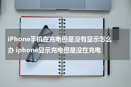 iPhone手机在充电但是没有显示怎么办 iphone显示充电但是没在充电