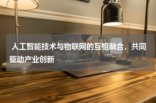 人工智能技术与物联网的互相融合,共同驱动产业创新
