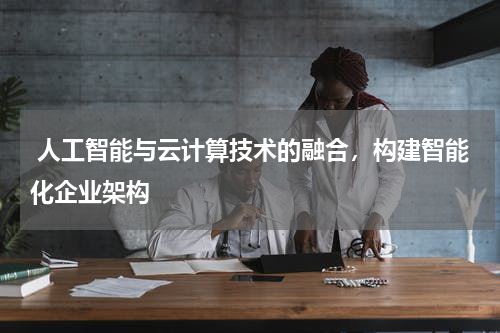人工智能与云计算技术的融合,构建智能化企业架构