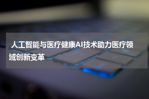  人工智能与医疗健康AI技术助力医疗领域创新变革