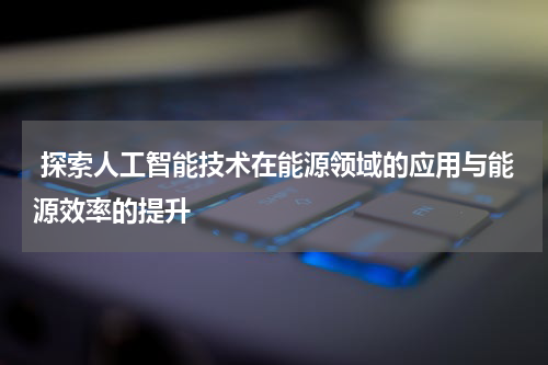 探索人工智能技术在能源领域的应用与能源效率的提升
