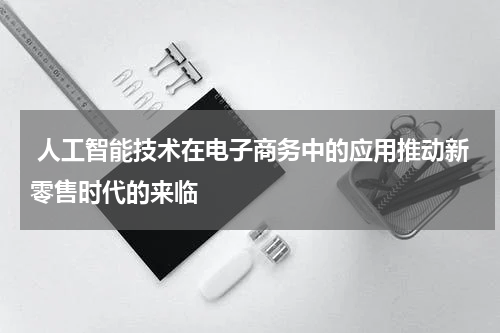 人工智能技术在电子商务中的应用推动新零售时代的来临