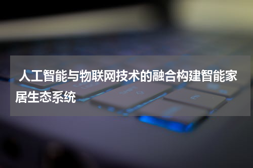 人工智能与物联网技术的融合构建智能家居生态系统
