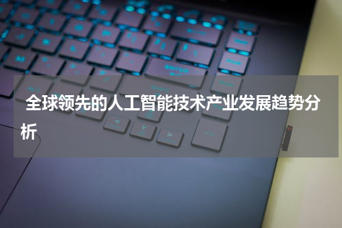  全球领先的人工智能技术产业发展趋势分析