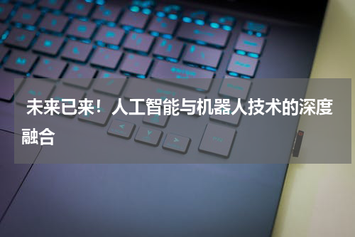 未来已来!人工智能与机器人技术的深度融合