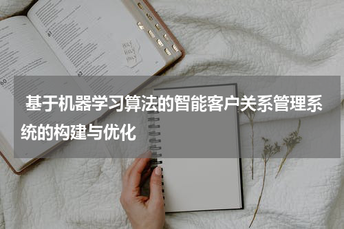 基于机器学习算法的智能客户关系管理系统的构建与优化