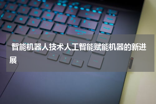  智能机器人技术人工智能赋能机器的新进展