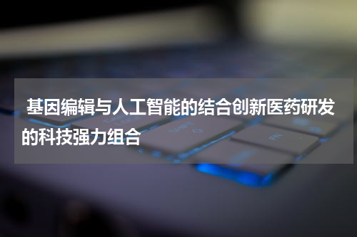  基因编辑与人工智能的结合创新医药研发的科技强力组合