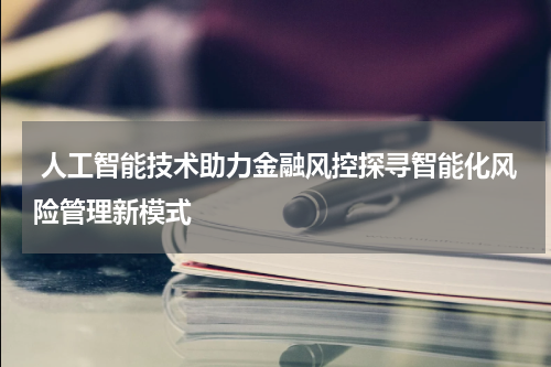  人工智能技术助力金融风控探寻智能化风险管理新模式