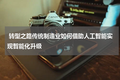  转型之路传统制造业如何借助人工智能实现智能化升级