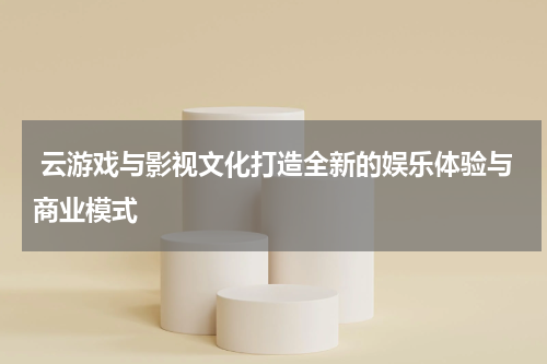  云游戏与影视文化打造全新的娱乐体验与商业模式