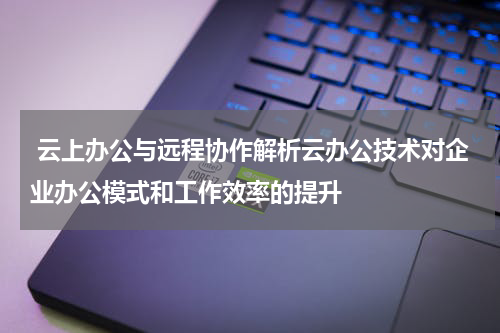 云上办公与远程协作解析云办公技术对企业办公模式和工作效率的提升