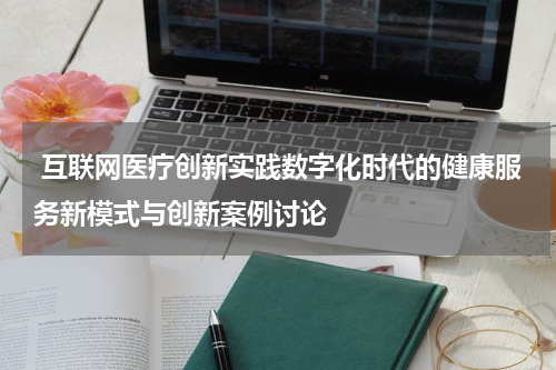 互联网医疗创新实践数字化时代的健康服务新模式与创新案例讨论