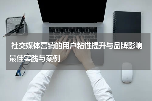  社交媒体营销的用户粘性提升与品牌影响最佳实践与案例