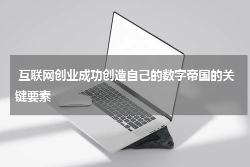 互联网创业成功创造自己的数字帝国的关键要素
