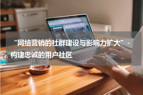  “网络营销的社群建设与影响力扩大”- 构建忠诚的用户社区