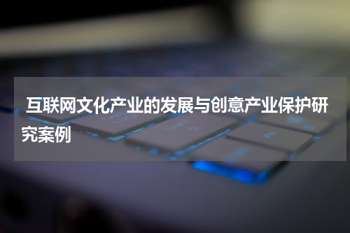  互联网文化产业的发展与创意产业保护研究案例