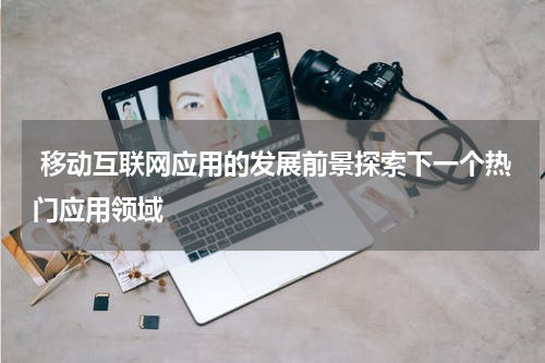  移动互联网应用的发展前景探索下一个热门应用领域