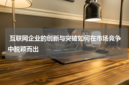  互联网企业的创新与突破如何在市场竞争中脱颖而出
