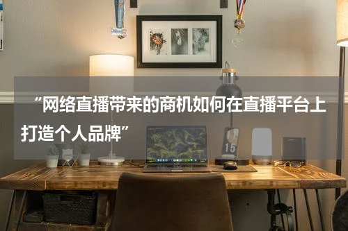  “网络直播带来的商机如何在直播平台上打造个人品牌”