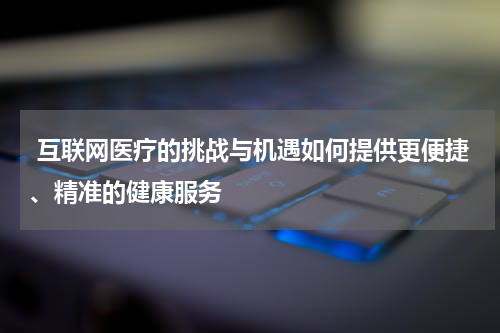  互联网医疗的挑战与机遇如何提供更便捷、精准的健康服务 