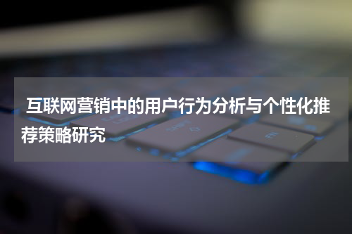  互联网营销中的用户行为分析与个性化推荐策略研究