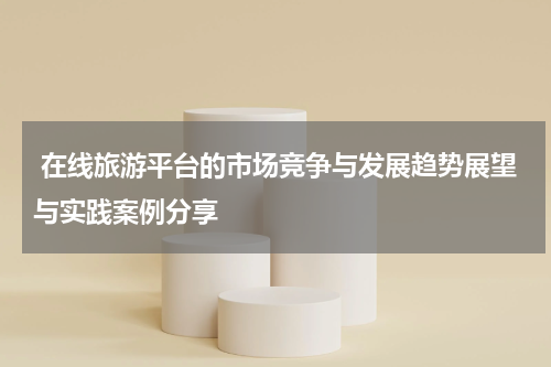 在线旅游平台的市场竞争与发展趋势展望与实践案例分享
