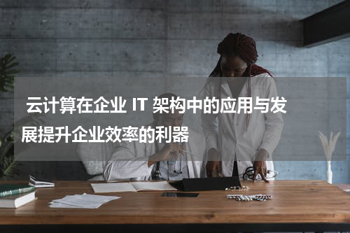  云计算在企业 IT 架构中的应用与发展提升企业效率的利器