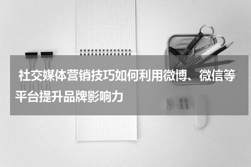  社交媒体营销技巧如何利用微博、微信等平台提升品牌影响力