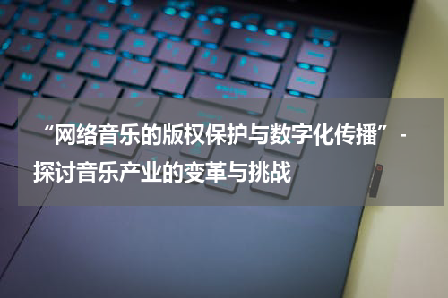  “网络音乐的版权保护与数字化传播”- 探讨音乐产业的变革与挑战
