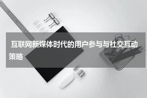  互联网新媒体时代的用户参与与社交互动策略
