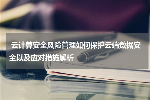  云计算安全风险管理如何保护云端数据安全以及应对措施解析