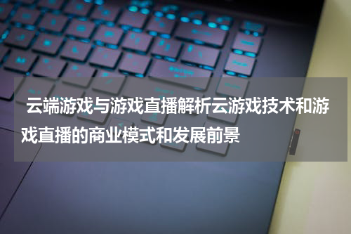 云端游戏与游戏直播解析云游戏技术和游戏直播的商业模式和发展前景